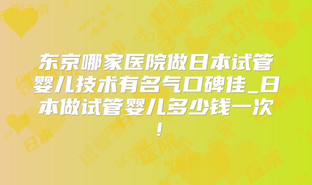 东京哪家医院做日本试管婴儿技术有名气口碑佳_日本做试管婴儿多少钱一次！