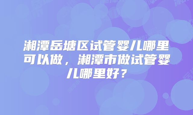 湘潭岳塘区试管婴儿哪里可以做,湘潭市做试管婴儿哪里好?
