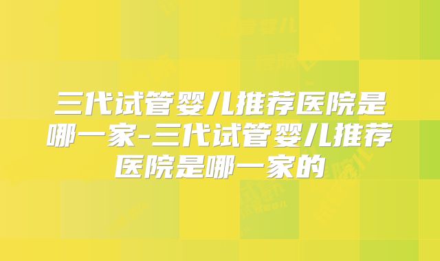 三代试管婴儿推荐医院是哪一家-三代试管婴儿推荐医院是哪一家的