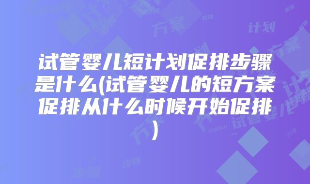 试管婴儿短计划促排步骤是什么(试管婴儿的短方案促排从什么时候开始促排)