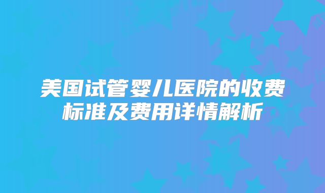 美国试管婴儿医院的收费标准及费用详情解析