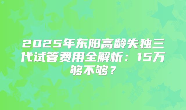 2025年东阳高龄失独三代试管费用全解析:15万够不够?