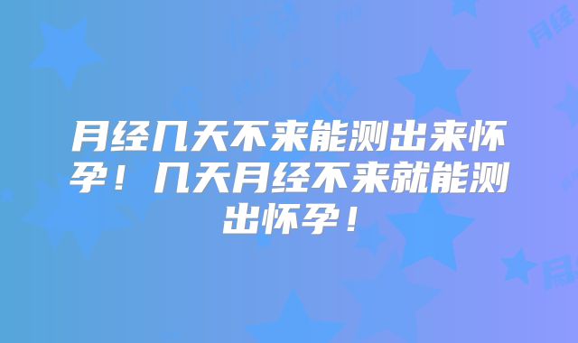 月经几天不来能测出来怀孕！几天月经不来就能测出怀孕！