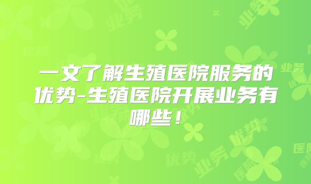一文了解生殖医院服务的优势-生殖医院开展业务有哪些!