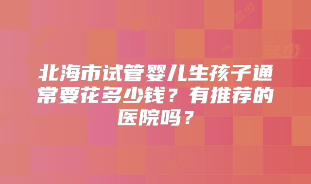 北海市试管婴儿生孩子通常要花多少钱？有推荐的医院吗？