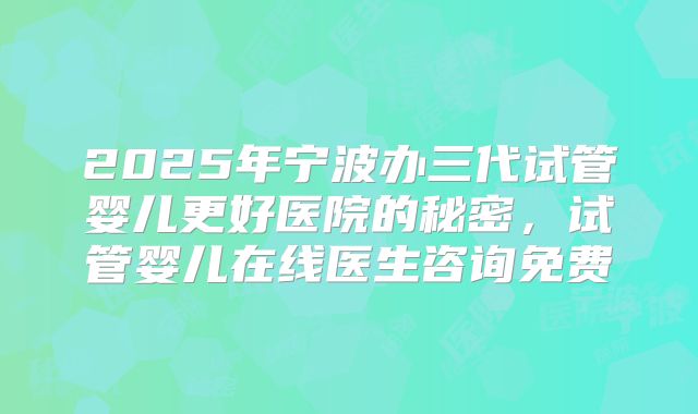 2025年宁波办三代试管婴儿更好医院的秘密，试管婴儿在线医生咨询免费