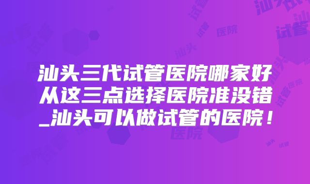 汕头三代试管医院哪家好从这三点选择医院准没错_汕头可以做试管的医院！