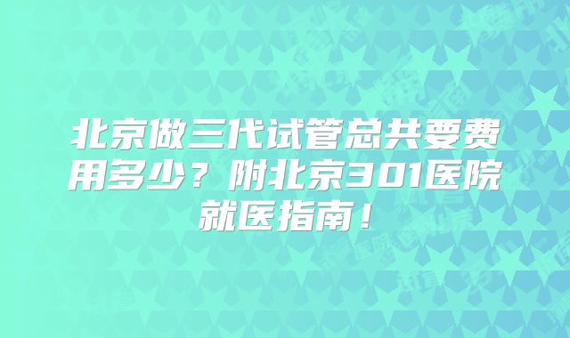 北京做三代试管总共要费用多少？附北京301医院就医指南！