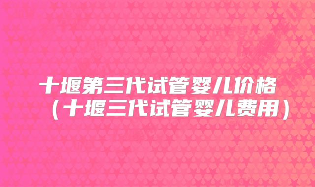 十堰第三代试管婴儿价格(十堰三代试管婴儿费用)