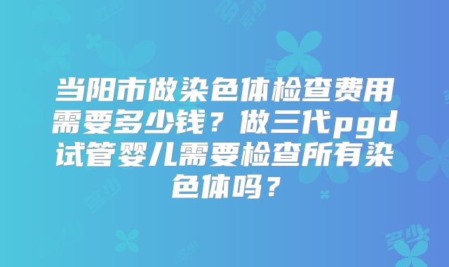 当阳市做染色体检查费用需要多少钱？做三代pgd试管婴儿需要检查所有染色体吗？