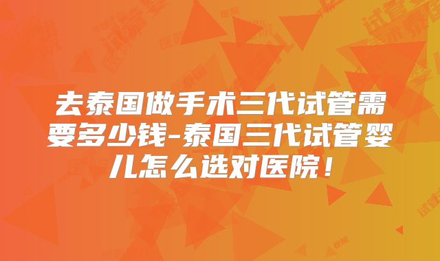 去泰国做手术三代试管需要多少钱-泰国三代试管婴儿怎么选对医院！