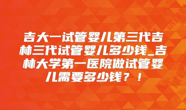 吉大一试管婴儿第三代吉林三代试管婴儿多少钱_吉林大学第一医院做试管婴儿需要多少钱?!
