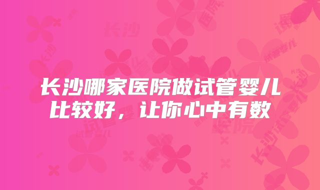 长沙哪家医院做试管婴儿比较好,让你心中有数