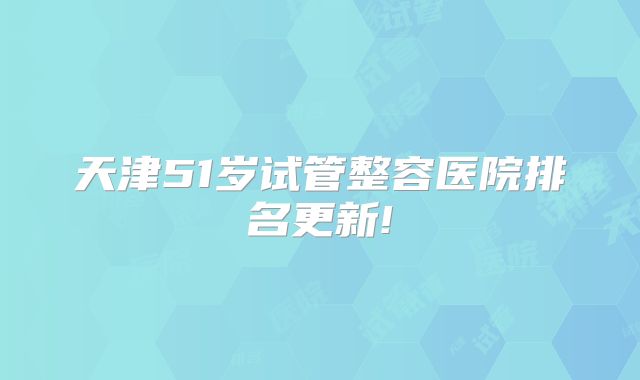 天津51岁试管整容医院排名更新!