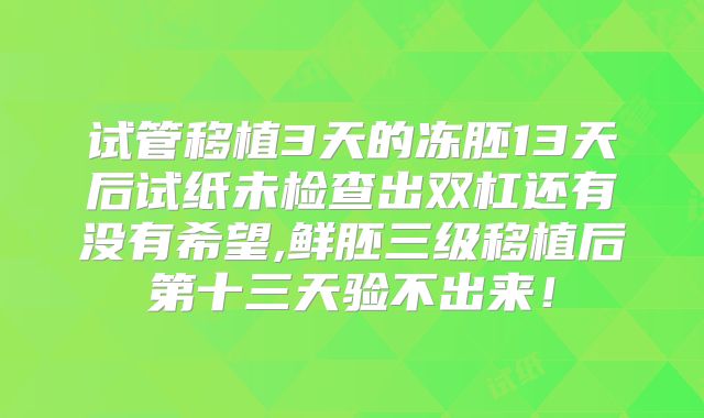 试管移植3天的冻胚13天后试纸未检查出双杠还有没有希望,鲜胚三级移植后第十三天验不出来!