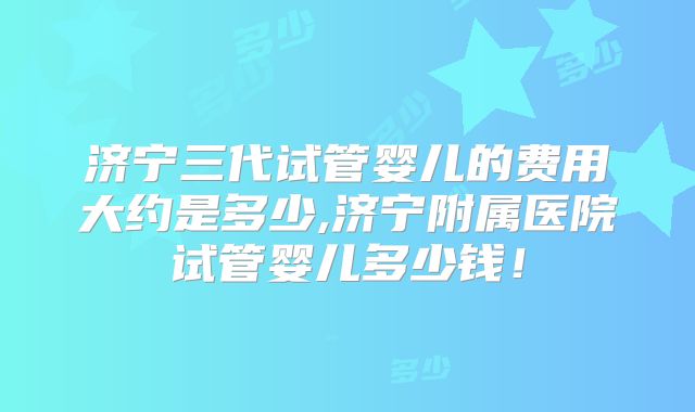 济宁三代试管婴儿的费用大约是多少,济宁附属医院试管婴儿多少钱！