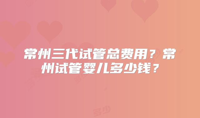 常州三代试管总费用？常州试管婴儿多少钱？