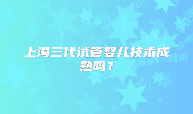 上海三代试管婴儿技术成熟吗？