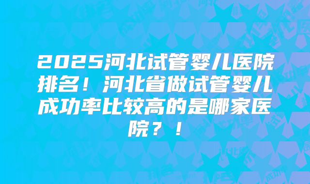 2025河北试管婴儿医院排名！河北省做试管婴儿成功率比较高的是哪家医院？！