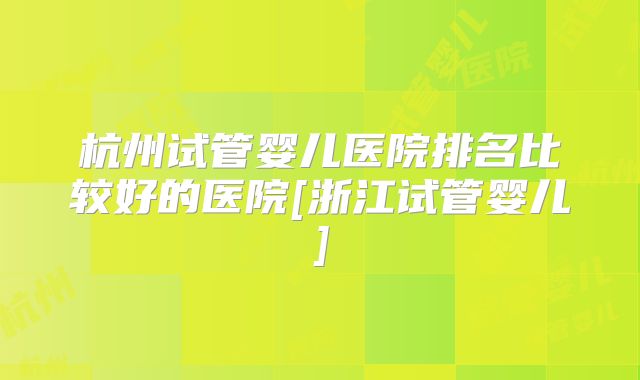 杭州试管婴儿医院排名比较好的医院[浙江试管婴儿]