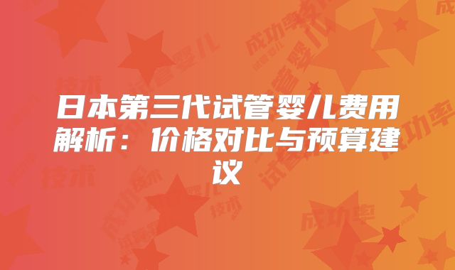 日本第三代试管婴儿费用解析：价格对比与预算建议