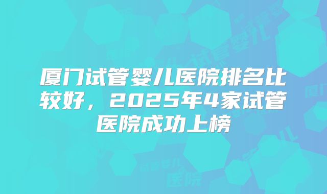 厦门试管婴儿医院排名比较好，2025年4家试管医院成功上榜