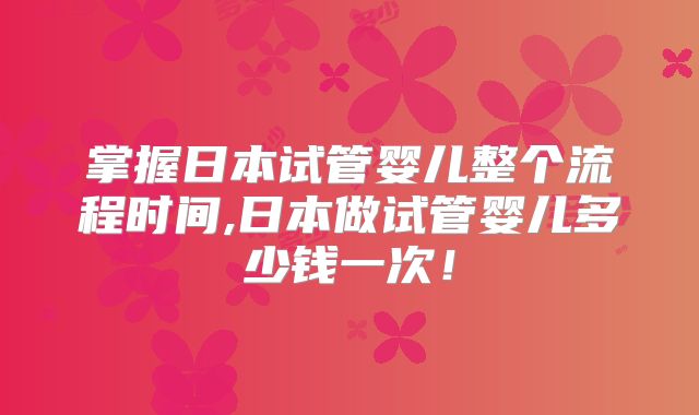 掌握日本试管婴儿整个流程时间,日本做试管婴儿多少钱一次！