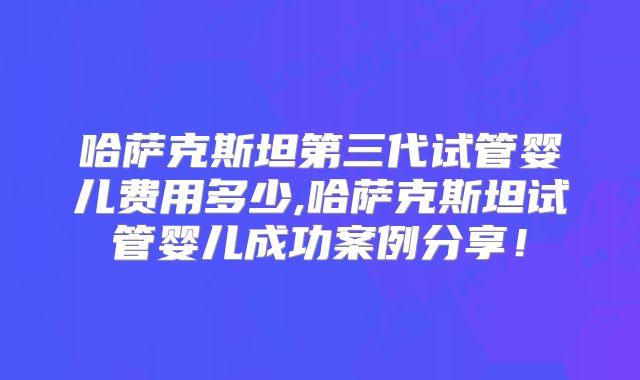 哈萨克斯坦第三代试管婴儿费用多少,哈萨克斯坦试管婴儿成功案例分享！