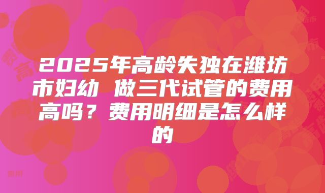2025年高龄失独在潍坊市妇幼 做三代试管的费用高吗?费用明细是怎么样的
