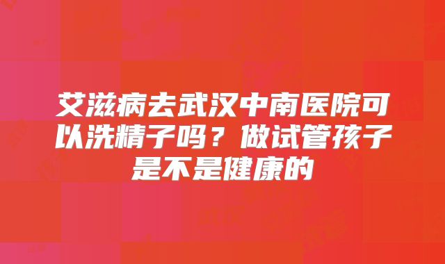 艾滋病去武汉中南医院可以洗精子吗？做试管孩子是不是健康的