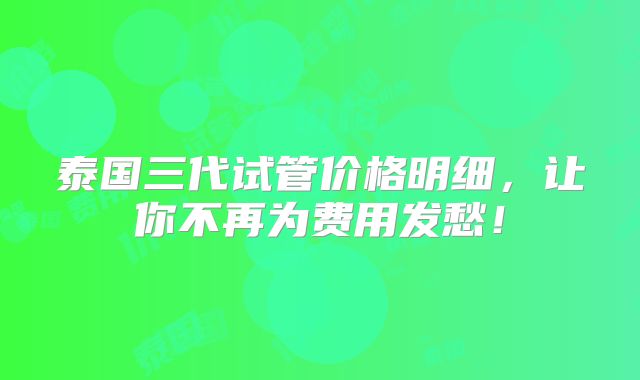 泰国三代试管价格明细，让你不再为费用发愁！