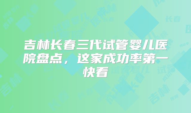 吉林长春三代试管婴儿医院盘点，这家成功率第一快看