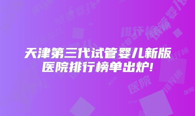 天津第三代试管婴儿新版医院排行榜单出炉!