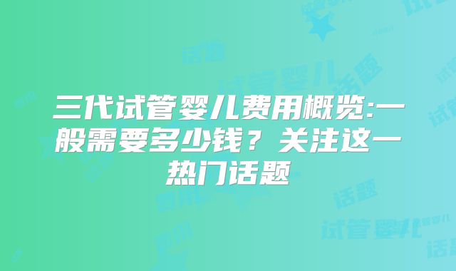 三代试管婴儿费用概览:一般需要多少钱？关注这一热门话题