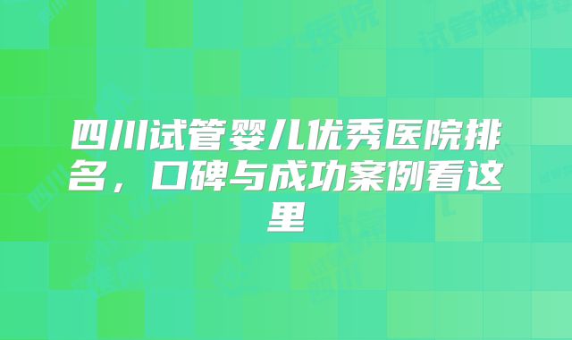 四川试管婴儿优秀医院排名，口碑与成功案例看这里