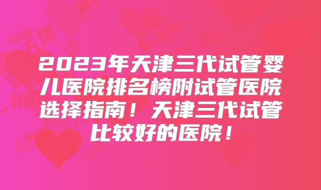 2023年天津三代试管婴儿医院排名榜附试管医院选择指南！天津三代试管比较好的医院！