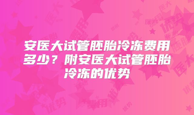 安医大试管胚胎冷冻费用多少？附安医大试管胚胎冷冻的优势
