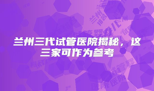 兰州三代试管医院揭秘,这三家可作为参考