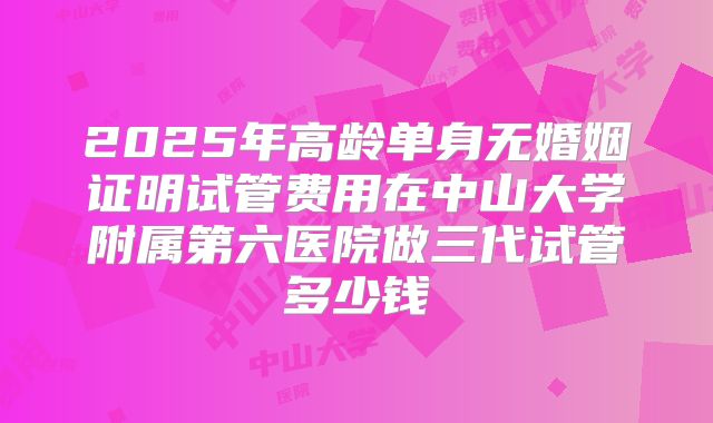 2025年高龄单身无婚姻证明试管费用在中山大学附属第六医院做三代试管多少钱