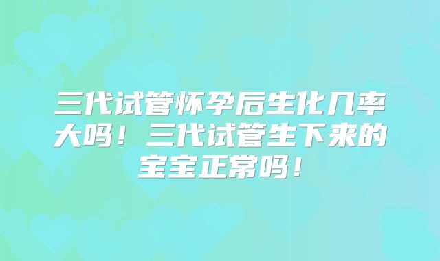 三代试管怀孕后生化几率大吗!三代试管生下来的宝宝正常吗!