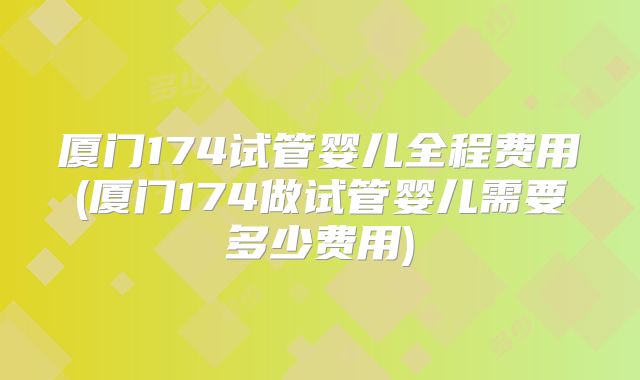 厦门174试管婴儿全程费用(厦门174做试管婴儿需要多少费用)