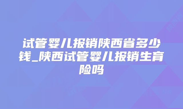 试管婴儿报销陕西省多少钱_陕西试管婴儿报销生育险吗