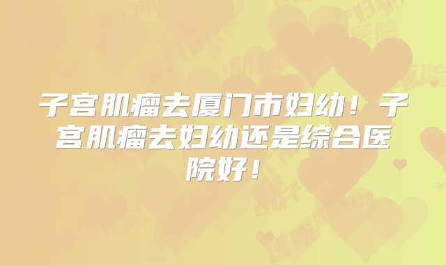 子宫肌瘤去厦门市妇幼！子宫肌瘤去妇幼还是综合医院好！