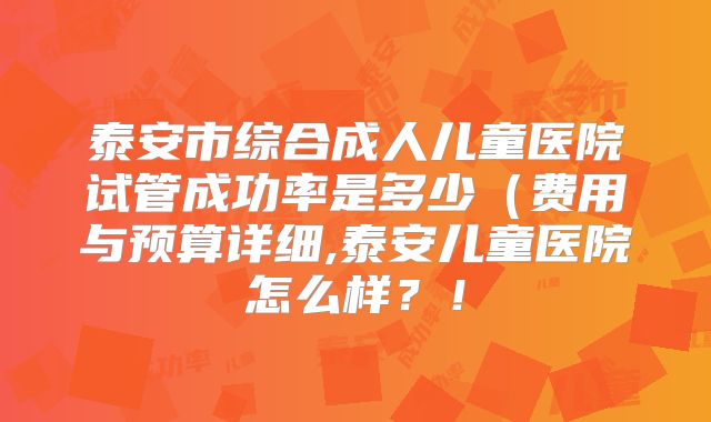 泰安市综合成人儿童医院试管成功率是多少（费用与预算详细,泰安儿童医院怎么样？！