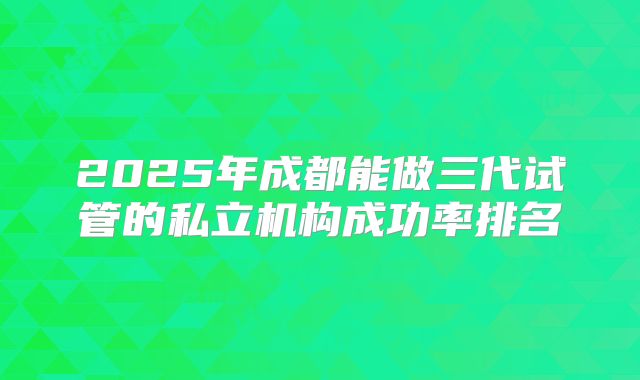 2025年成都能做三代试管的私立机构成功率排名