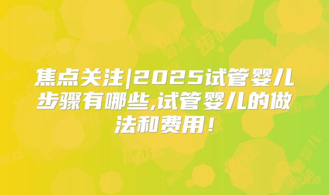 焦点关注|2025试管婴儿步骤有哪些,试管婴儿的做法和费用！