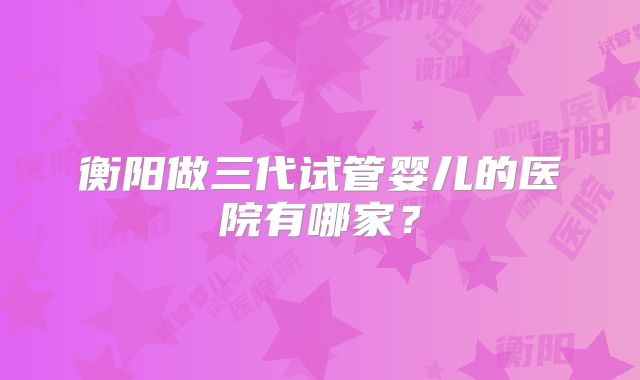 衡阳做三代试管婴儿的医院有哪家？