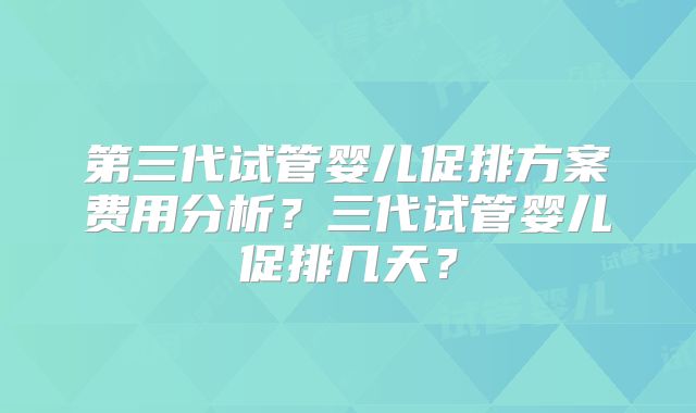 第三代试管婴儿促排方案费用分析？三代试管婴儿促排几天？