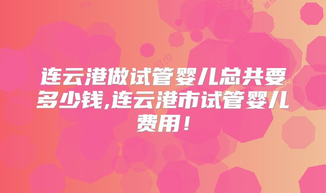 连云港做试管婴儿总共要多少钱,连云港市试管婴儿费用！