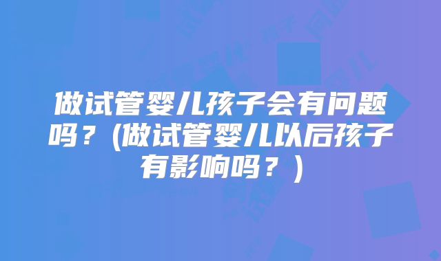 做试管婴儿孩子会有问题吗？(做试管婴儿以后孩子有影响吗？)
